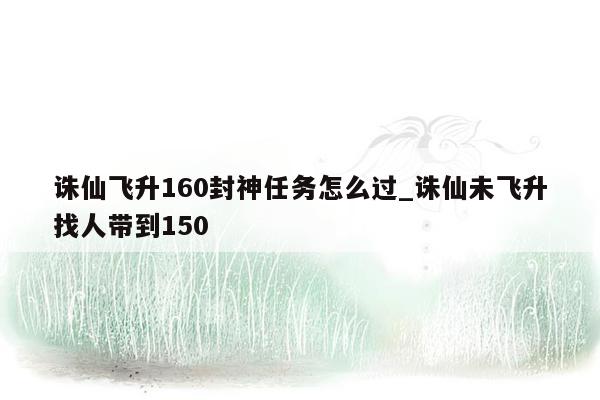 诛仙飞升160封神任务怎么过_诛仙未飞升找人带到150