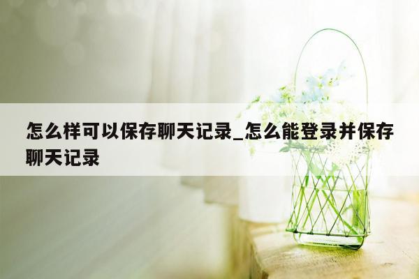 怎么样可以保存聊天记录_怎么能登录并保存聊天记录