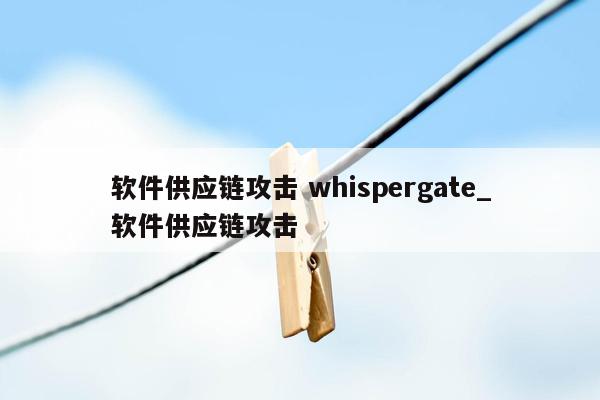 软件供应链攻击 whispergate_软件供应链攻击