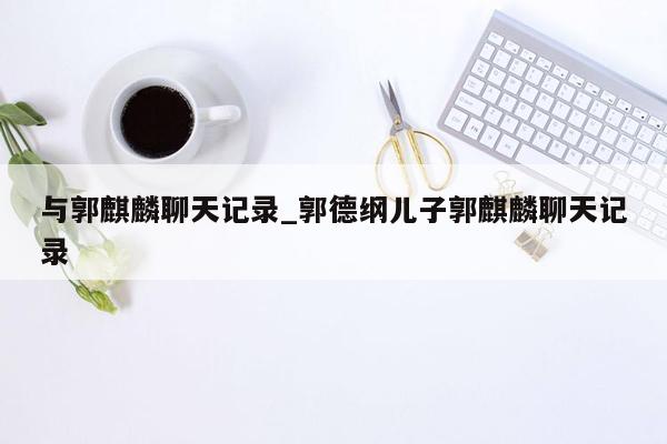 与郭麒麟聊天记录_郭德纲儿子郭麒麟聊天记录