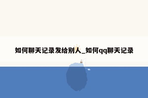 如何聊天记录发给别人_如何qq聊天记录