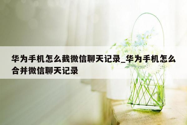 华为手机怎么截微信聊天记录_华为手机怎么合并微信聊天记录