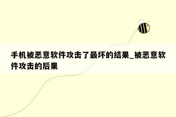 手机被恶意软件攻击了最坏的结果_被恶意软件攻击的后果