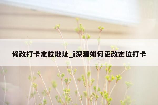 修改打卡定位地址_i深建如何更改定位打卡