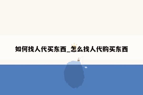 如何找人代买东西_怎么找人代购买东西