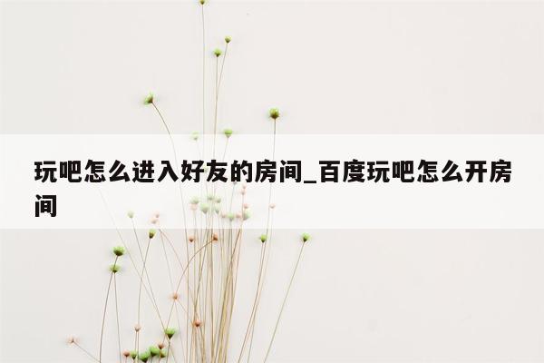 玩吧怎么进入好友的房间_百度玩吧怎么开房间