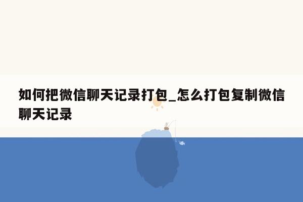 如何把微信聊天记录打包_怎么打包复制微信聊天记录