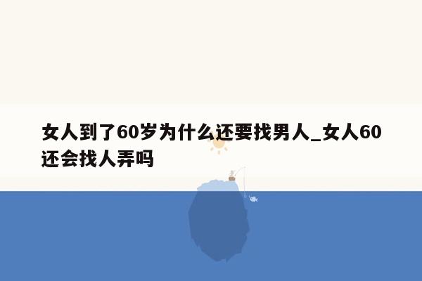 女人到了60岁为什么还要找男人_女人60还会找人弄吗