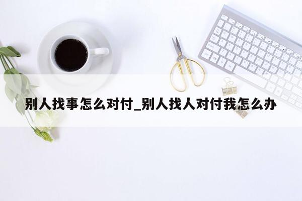 别人找事怎么对付_别人找人对付我怎么办