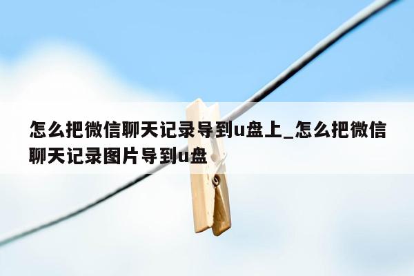 怎么把微信聊天记录导到u盘上_怎么把微信聊天记录图片导到u盘