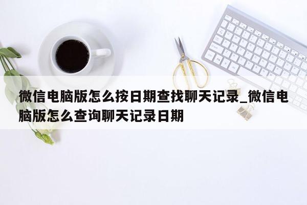 微信电脑版怎么按日期查找聊天记录_微信电脑版怎么查询聊天记录日期