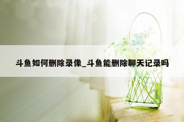 斗鱼如何删除录像_斗鱼能删除聊天记录吗