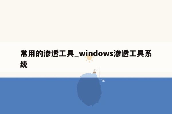 常用的渗透工具_windows渗透工具系统