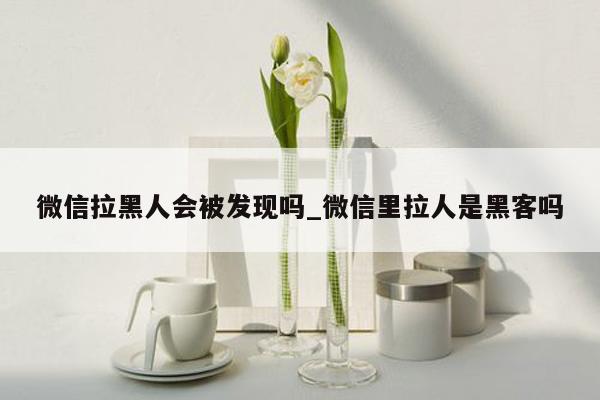 微信拉黑人会被发现吗_微信里拉人是黑客吗