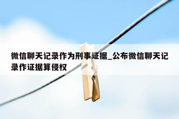 微信聊天记录作为刑事证据_公布微信聊天记录作证据算侵权