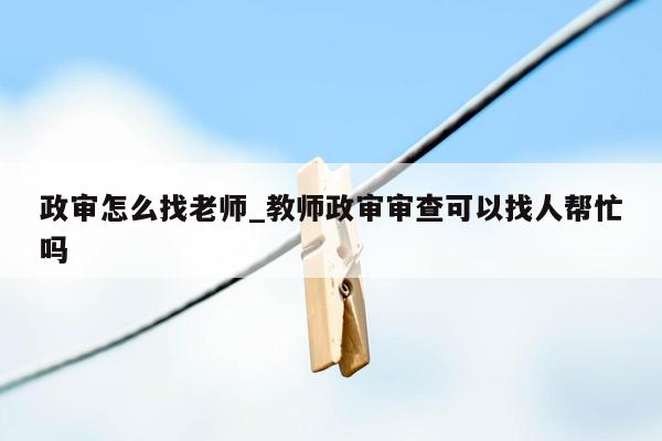 政审怎么找老师_教师政审审查可以找人帮忙吗