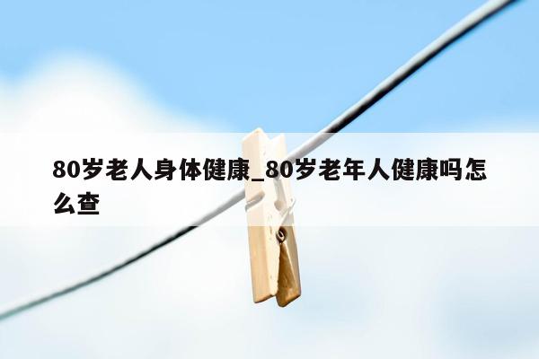 80岁老人身体健康_80岁老年人健康吗怎么查