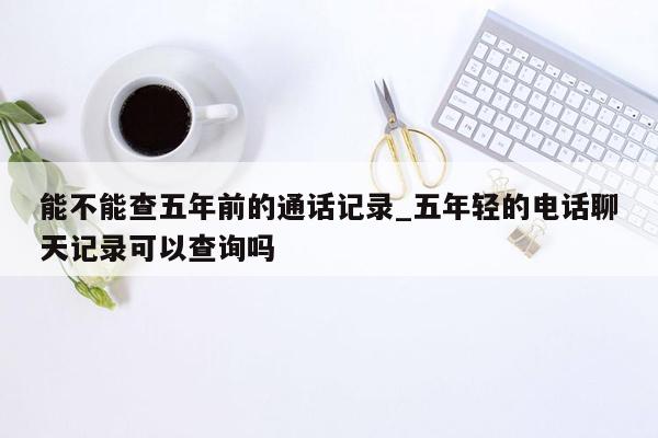 能不能查五年前的通话记录_五年轻的电话聊天记录可以查询吗