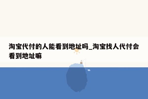 淘宝代付的人能看到地址吗_淘宝找人代付会看到地址嘛