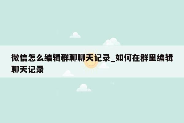 微信怎么编辑群聊聊天记录_如何在群里编辑聊天记录