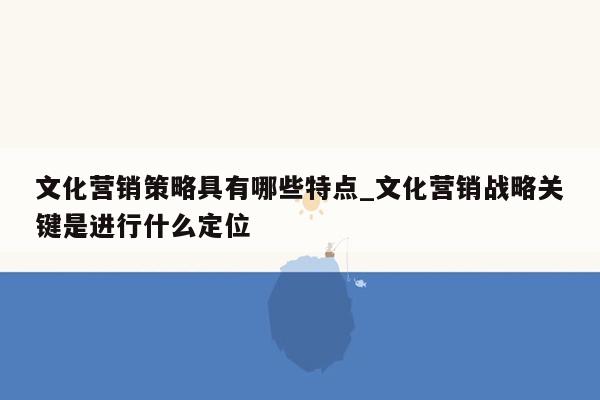 文化营销策略具有哪些特点_文化营销战略关键是进行什么定位