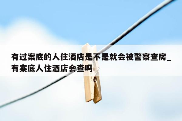 有过案底的人住酒店是不是就会被警察查房_有案底人住酒店会查吗