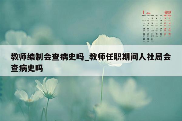 教师编制会查病史吗_教师任职期间人社局会查病史吗