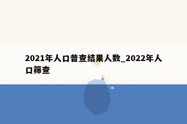 2021年人口普查结果人数_2022年人口筛查