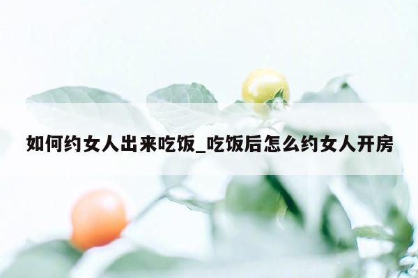 如何约女人出来吃饭_吃饭后怎么约女人开房