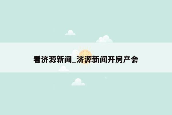 看济源新闻_济源新闻开房产会