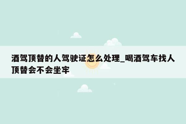 酒驾顶替的人驾驶证怎么处理_喝酒驾车找人顶替会不会坐牢