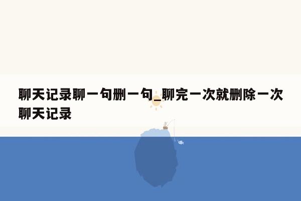 聊天记录聊一句删一句_聊完一次就删除一次聊天记录