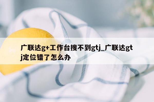 广联达g+工作台搜不到gtj_广联达gtj定位错了怎么办