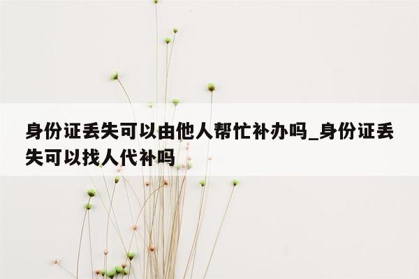 身份证丢失可以由他人帮忙补办吗_身份证丢失可以找人代补吗