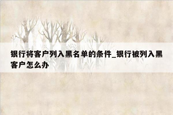 银行将客户列入黑名单的条件_银行被列入黑客户怎么办