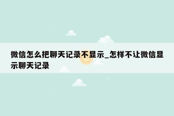 微信怎么把聊天记录不显示_怎样不让微信显示聊天记录