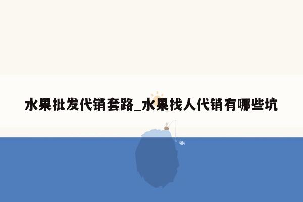 水果批发代销套路_水果找人代销有哪些坑