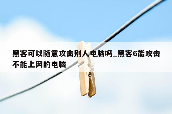 黑客可以随意攻击别人电脑吗_黑客6能攻击不能上网的电脑