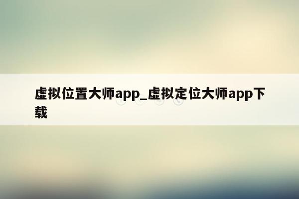 虚拟位置大师app_虚拟定位大师app下载