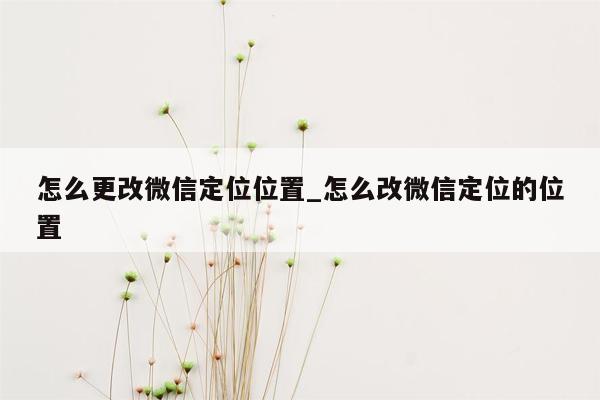 怎么更改微信定位位置_怎么改微信定位的位置