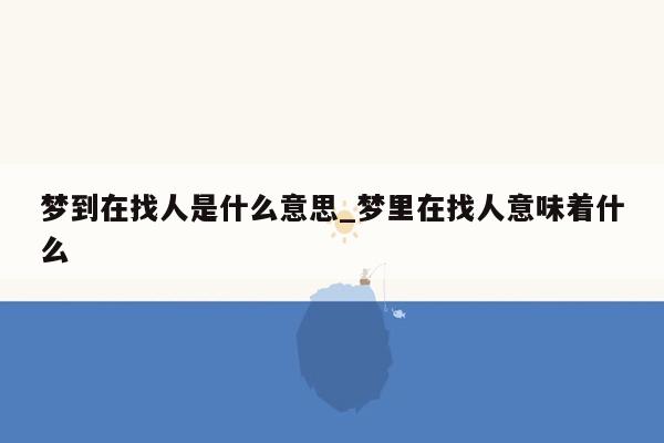 梦到在找人是什么意思_梦里在找人意味着什么