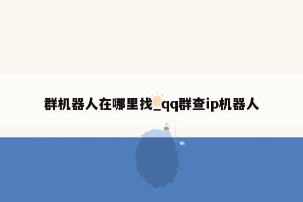 群机器人在哪里找_qq群查ip机器人