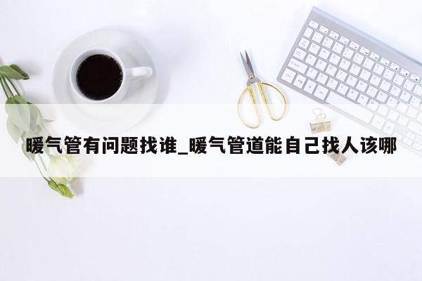 暖气管有问题找谁_暖气管道能自己找人该哪