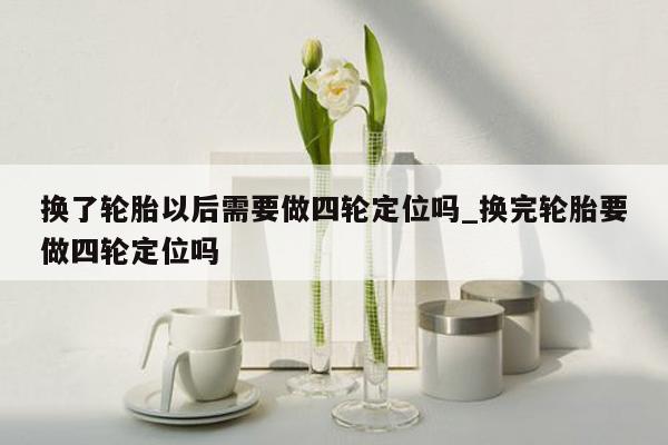 换了轮胎以后需要做四轮定位吗_换完轮胎要做四轮定位吗