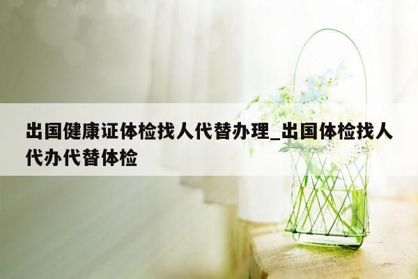 出国健康证体检找人代替办理_出国体检找人代办代替体检