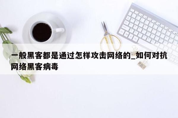 一般黑客都是通过怎样攻击网络的_如何对抗网络黑客病毒