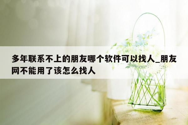 多年联系不上的朋友哪个软件可以找人_朋友网不能用了该怎么找人