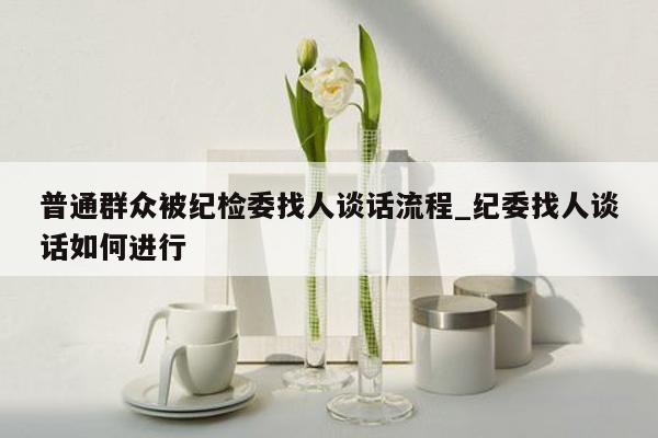 普通群众被纪检委找人谈话流程_纪委找人谈话如何进行