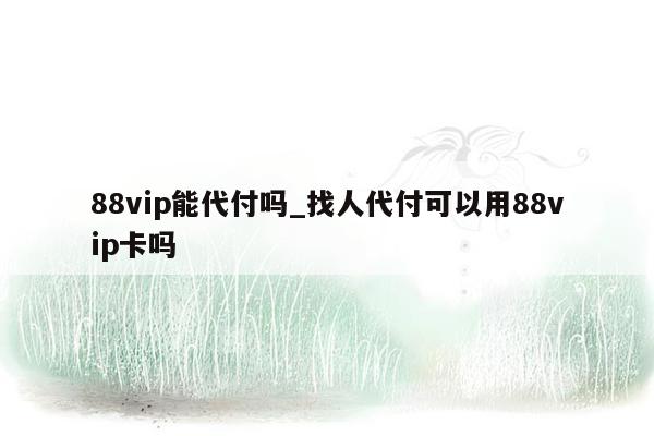 88vip能代付吗_找人代付可以用88vip卡吗