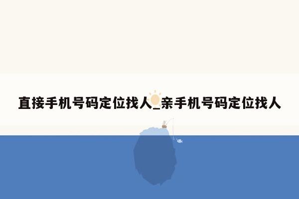 直接手机号码定位找人_亲手机号码定位找人